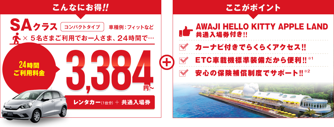 こんなにお得 SAクラス コンパクトタイプ 車種例:フィットなど 5名さまご利用でお一人さま24時間3,384円～（レンタカー＋「AWAJI HELLO KITTY APPLE LAND」共通入場券）ここがポイント!!フリーパス付きでバッチリ遊べる!!カーナビ付きでらくらくアクセス!!ETC車載機標準装備だから便利!!安心の保険補償制度でサポート!!