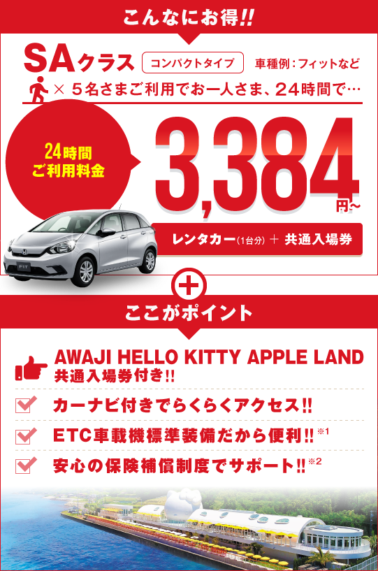 こんなにお得 SAクラス コンパクトタイプ 車種例:フィットなど 5名さまご利用でお一人さま24時間3,384円～（レンタカー＋「AWAJI HELLO KITTY APPLE LAND」共通入場券）ここがポイント!!フリーパス付きでバッチリ遊べる!!カーナビ付きでらくらくアクセス!!ETC車載機標準装備だから便利!!安心の保険補償制度でサポート!!
