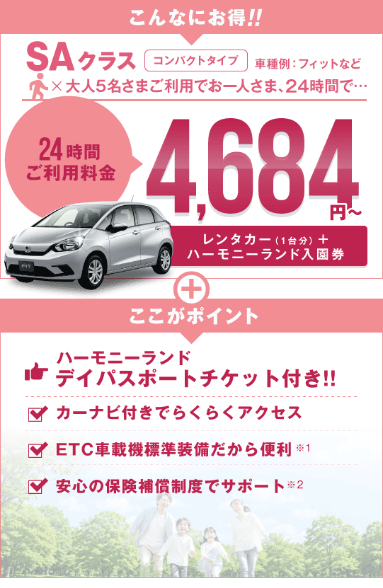 こんなにお得 SAクラス コンパクトタイプ 車種例:フィットなど 5名さまご利用でお一人さま24時間4,684円～（レンタカー＋デイパスポートチケット）ここがポイント!!フリーパス付きでバッチリ遊べる!!カーナビ付きでらくらくアクセス!!ETC車載機標準装備だから便利!!安心の保険補償制度でサポート!!