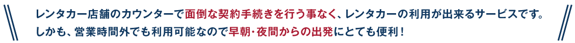 レンタカー店舗のカウンターで面倒な契約手続きを行う事なくレンタカーの利用が出来るサービスです。しかも営業時間外でも利用可能なので早朝・夜間からの出発にとても便利！