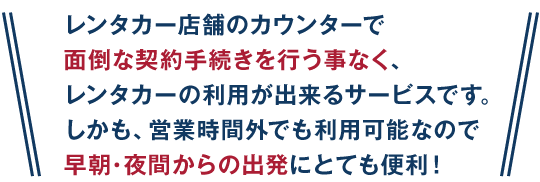 レンタカー店舗のカウンターで面倒な契約手続きを行う事なくレンタカーの利用が出来るサービスです。しかも営業時間外でも利用可能なので早朝・夜間からの出発にとても便利！