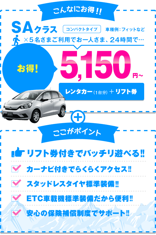 SAクラス（コンパクトタイプ）5名さまご利用でお一人さま、24時間5,150円～ リフト券付きでバッチリ遊べる!!カーナビ付きでらくらくアクセス!!スタッドレスタイヤ標準装備!!ETC車載機標準装備だから便利!!安心の保険補償制度でサポート!!