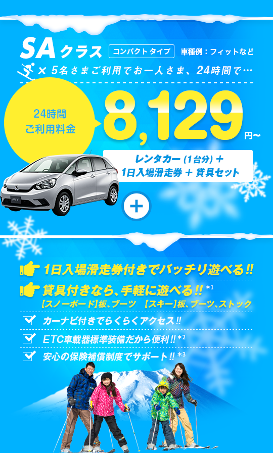 SAクラス 5名さまご利用でお一人さま24時間8,129円～ レンタカー（1台分）＋1日入場滑走券＋貸具セット付 1日入場滑走券付きでバッチリ遊べる!! 貸具付きなら手軽に遊べる!! カーナビ付きでらくらくアクセス!! ETC車載器標準装備だから便利!! 安心の保険補償制度でサポート!!