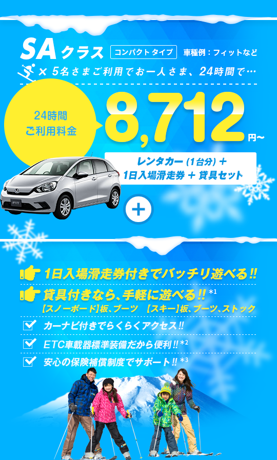 SAクラス 5名さまご利用でお一人さま24時間8,712円～ レンタカー（1台分）＋1日入場滑走券＋貸具セット付 1日入場滑走券付きでバッチリ遊べる!! 貸具付きなら手軽に遊べる!! カーナビ付きでらくらくアクセス!! ETC車載器標準装備だから便利!! 安心の保険補償制度でサポート!!