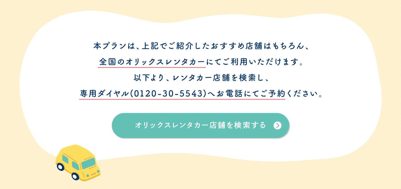本プランは上記でご紹介したおすすめ店舗はもちろん全国のオリックスレンタカーにてご利用いただけます。専用ダイヤル（0120-30-5543）へお電話にてご予約ください。